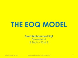 THE EOQ MODEL
Syed Mohammed Sajl
Semester 6
B Tech – PS & E
Sunday, October 06, 2013 Industrial Management - THE EOQ MODEL 1
 