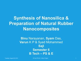 Synthesis of Nanosilica &
Preparation of Natural Rubber
Nanocomposites
Binu Narayanan, Syam Das,
Varun K P & Syed Mohammed
Sajl
Semester 6
B Tech – PS & E
Tuesday, August 20, 2013 1B Tech PS & E - Minor Project
 