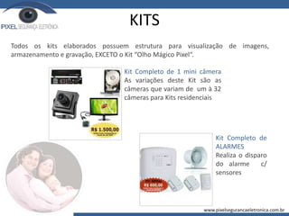 KITS
Kit Completo de 1 mini câmera
As variações deste Kit são as
câmeras que variam de um à 32
câmeras para Kits residenciais
Kit Completo de
ALARMES
Realiza o disparo
do alarme c/
sensores
Todos os kits elaborados possuem estrutura para visualização de imagens,
armazenamento e gravação, EXCETO o Kit “Olho Mágico Pixel“.
www.pixelsegurancaeletronica.com.br
 