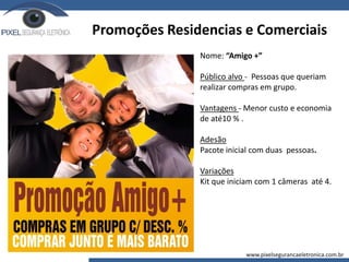 Promoções Residencias e Comerciais
Nome: “Amigo +”
Público alvo - Pessoas que queriam
realizar compras em grupo.
Vantagens - Menor custo e economia
de até10 % .
Adesão
Pacote inicial com duas pessoas.
Variações
Kit que iniciam com 1 câmeras até 4.
www.pixelsegurancaeletronica.com.br
 