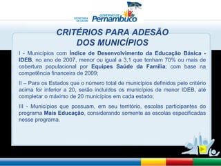 I - Municípios com  Índice de Desenvolvimento da Educação Básica - IDEB , no ano de 2007, menor ou igual a 3,1 que tenham 70% ou mais de cobertura populacional por  Equipes Saúde da Família ; com base na competência financeira de 2009; II – Para os Estados que o número total de municípios definidos pelo critério acima for inferior a 20, serão incluídos os municípios de menor IDEB, até completar o máximo de 20 municípios em cada estado; III - Municípios que possuam, em seu território, escolas participantes do programa  Mais Educação , considerando somente as escolas especificadas nesse programa. CRITÉRIOS PARA ADESÃO DOS MUNICÍPIOS 