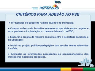 ●  Ter Equipes de Saúde da Família atuando no município; ●   Compor o Grupo de Trabalho Intersetorial que elaborará o projeto, e acompanhará a implantação e o desenvolvimento do PSE; ●   Elaborar o projeto de maneira conjunta entre a Secretaria da Saúde e da Educação; ●   Incluir no projeto político-pedagógico das escolas temas referentes à saúde; ●   Alimentar as informações necessárias ao acompanhamento dos indicadores nacionais propostos. CRITÉRIOS PARA ADESÃO AO PSE 