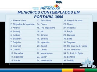 MUNICÍPIOS CONTEMPLADOS EM PORTARIA 3696 1. Abreu e Lima 13. Feira Nova 25. Nazaré da Mata 2. Afogados da Ingazeira 14. Flores 26. Orobo 3. Afrânio 15. Frei Miguelinho 27. Petrolina 4. Amaraji 16. Iati 28. Poção 5. Betânia 17. Ibimirim 29. Quixaba  6. Bezerros 18. Iguaraci 30. Sairé 7. Brejinho 19. Ingazeira 31. Salgueiro 8. Cabrobó 20. Jatobá 32. Sta Cruz da B. Verde 9. Caetés 21. Lajedo  33. Sta Terezinha 10. Carnaíba 22. Macaparana 34. S. José do Egito 11. Casinhas 23. Manari 35. Sertânia 12. Cortês 24. Moreilândia 36. Solidão 