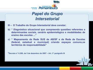 Papel do Grupo Intersetorial  III –  O Trabalho do Grupo Intersetorial deve constar;  “  Diagnóstico situacional que compreenda questões referentes a determinantes sociais, cenário epidemiológico e modalidades de ensino das escolas ...” “  Mapeamento da Rede SUS de AB/SF e da Rede de Escolas (federal, estadual e municipal) criando espaços comuns,os territórios de responsabilidade” * Decreto n° 6.286, de 5 de dezembro de 2007 – Art. 3° parágrafo III  
