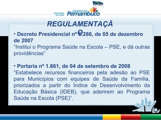 Decreto Presidencial nº 6.286, de 05 de dezembro de 2007 “ Institui o Programa Saúde na Escola – PSE, e dá outras providências” Portaria nº 1.861, de 04 de setembro de 2008 “ Estabelece recursos financeiros pela adesão ao PSE para Municípios com equipes de Saúde da Família, priorizados a partir do Índice de Desenvolvimento da Educação Básica (IDEB), que aderirem ao Programa Saúde na Escola (PSE)”. REGULAMENTAÇÃO 
