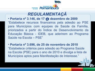 Portaria nº 3.146, de 17 de dezembro de 2009 “ Estabelece recursos financeiros pela adesão ao PSE para Municípios com equipes de Saúde da Família, priorizados a partir do Índice de Desenvolvimento da Educação Básica - IDEB, que aderirem ao Programa Saúde na Escola – PSE” Portaria nº 3.696, de 25 de novembro de 2010 “ Estabelece critérios para adesão ao Programa Saúde na Escola (PSE) para o ano de 2010 e divulga a lista de Municípios aptos para Manifestação de Interesse.” REGULAMENTAÇÃO 