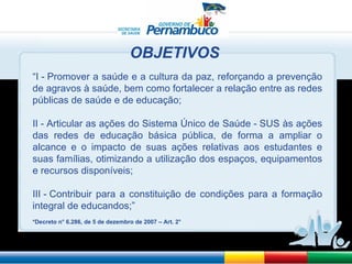 “ I - Promover a saúde e a cultura da paz, reforçando a prevenção de agravos à saúde, bem como fortalecer a relação entre as redes públicas de saúde e de educação; II - Articular as ações do Sistema Único de Saúde - SUS às ações das redes de educação básica pública, de forma a ampliar o alcance e o impacto de suas ações relativas aos estudantes e suas famílias, otimizando a utilização dos espaços, equipamentos e recursos disponíveis; III - Contribuir para a constituição de condições para a formação integral de educandos;” *Decreto n ° 6.286, de 5 de dezembro de 2007 – Art. 2° OBJETIVOS 