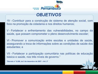 “ IV - Contribuir para a construção de sistema de atenção social, com foco na promoção da cidadania e nos direitos humanos; V - Fortalecer o enfrentamento das vulnerabilidades, no campo da saúde, que possam comprometer o pleno desenvolvimento escolar; VI - Promover a comunicação entre escolas e unidades de saúde, assegurando a troca de informações sobre as condições de saúde dos estudantes; e VII - Fortalecer a participação comunitária nas políticas de educação básica e saúde, nos três níveis de governo.” *Decreto n ° 6.286, de 5 de dezembro de  2007 – Art. 2° OBJETIVOS 