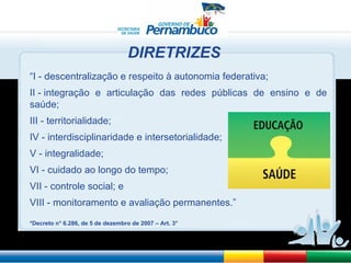 “ I - descentralização e respeito à autonomia federativa; II - integração e articulação das redes públicas de ensino e de saúde; III - territorialidade; IV - interdisciplinaridade e intersetorialidade; V - integralidade; VI - cuidado ao longo do tempo; VII - controle social; e VIII - monitoramento e avaliação permanentes.” *Decreto n° 6.286, de 5 de dezembro de 2007 – Art. 3° DIRETRIZES 