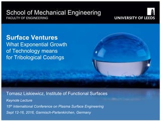 School of something
FACULTY OF OTHER
School of Mechanical Engineering
FACULTY OF ENGINEERING
Surface Ventures
What Exponential Growth
of Technology means
for Tribological Coatings
Tomasz Liskiewicz, Institute of Functional Surfaces
Keynote Lecture
15th International Conference on Plasma Surface Engineering
Sept 12-16, 2016, Garmisch-Partenkirchen, Germany
 