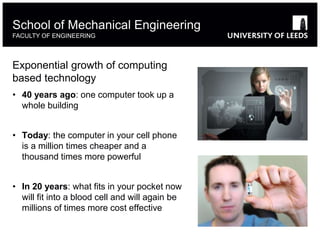 Exponential growth of computing
based technology
• 40 years ago: one computer took up a
whole building
• Today: the computer in your cell phone
is a million times cheaper and a
thousand times more powerful
• In 20 years: what fits in your pocket now
will fit into a blood cell and will again be
millions of times more cost effective
School of Mechanical Engineering
FACULTY OF ENGINEERING
 