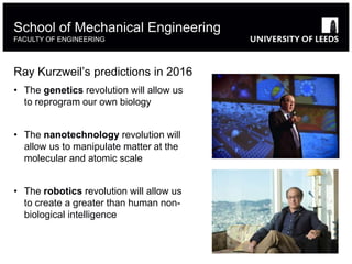 Ray Kurzweil’s predictions in 2016
• The genetics revolution will allow us
to reprogram our own biology
• The nanotechnology revolution will
allow us to manipulate matter at the
molecular and atomic scale
• The robotics revolution will allow us
to create a greater than human non-
biological intelligence
School of Mechanical Engineering
FACULTY OF ENGINEERING
 