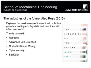 The industries of the future, Alec Ross (2015)
• Explores the next waves of innovation in robotics,
genetics, coding and big data and how they will
affect our world
• Trends covered:
• Robotics
• Advanced Life Sciences
• Code-ification of Money
• Cybersecurity
• Big Data
School of Mechanical Engineering
FACULTY OF ENGINEERING
 