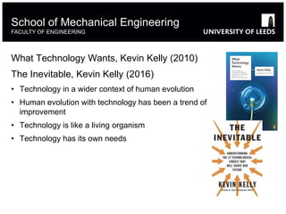 School of Mechanical Engineering
FACULTY OF ENGINEERING
What Technology Wants, Kevin Kelly (2010)
The Inevitable, Kevin Kelly (2016)
• Technology in a wider context of human evolution
• Human evolution with technology has been a trend of
improvement
• Technology is like a living organism
• Technology has its own needs
 