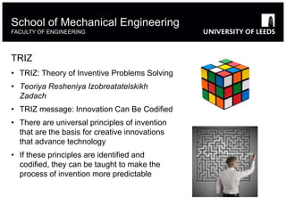 TRIZ
• TRIZ: Theory of Inventive Problems Solving
• Teoriya Resheniya Izobreatatelskikh
Zadach
• TRIZ message: Innovation Can Be Codified
• There are universal principles of invention
that are the basis for creative innovations
that advance technology
• If these principles are identified and
codified, they can be taught to make the
process of invention more predictable
School of Mechanical Engineering
FACULTY OF ENGINEERING
 