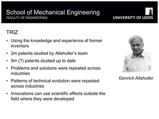 TRIZ
• Using the knowledge and experience of former
inventors
• 2m patents studied by Altshuller’s team
• 5m (?) patents studied up to date
• Problems and solutions were repeated across
industries
• Patterns of technical evolution were repeated
across industries
• Innovations can use scientific effects outside the
field where they were developed
School of Mechanical Engineering
FACULTY OF ENGINEERING
Genrich Altshuller
 