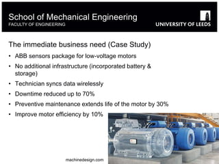 The immediate business need (Case Study)
• ABB sensors package for low-voltage motors
• No additional infrastructure (incorporated battery &
storage)
• Technician syncs data wirelessly
• Downtime reduced up to 70%
• Preventive maintenance extends life of the motor by 30%
• Improve motor efficiency by 10%
School of Mechanical Engineering
FACULTY OF ENGINEERING
machinedesign.com
 