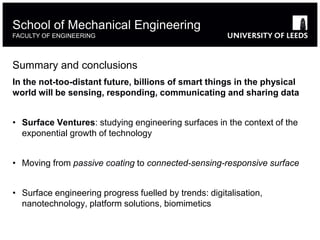 Summary and conclusions
In the not-too-distant future, billions of smart things in the physical
world will be sensing, responding, communicating and sharing data
• Surface Ventures: studying engineering surfaces in the context of the
exponential growth of technology
• Moving from passive coating to connected-sensing-responsive surface
• Surface engineering progress fuelled by trends: digitalisation,
nanotechnology, platform solutions, biomimetics
School of Mechanical Engineering
FACULTY OF ENGINEERING
 