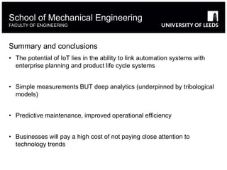 Summary and conclusions
• The potential of IoT lies in the ability to link automation systems with
enterprise planning and product life cycle systems
• Simple measurements BUT deep analytics (underpinned by tribological
models)
• Predictive maintenance, improved operational efficiency
• Businesses will pay a high cost of not paying close attention to
technology trends
School of Mechanical Engineering
FACULTY OF ENGINEERING
 