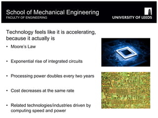 Technology feels like it is accelerating,
because it actually is
• Moore’s Law
• Exponential rise of integrated circuits
• Processing power doubles every two years
• Cost decreases at the same rate
• Related technologies/industries driven by
computing speed and power
School of Mechanical Engineering
FACULTY OF ENGINEERING
 