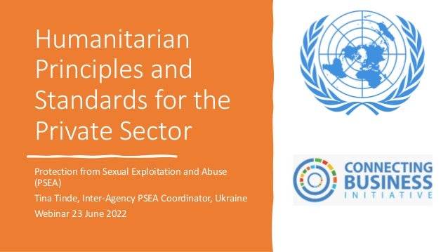 Humanitarian
Principles and
Standards for the
Private Sector
Protection from Sexual Exploitation and Abuse
(PSEA)
Tina Tinde, Inter-Agency PSEA Coordinator, Ukraine
Webinar 23 June 2022
 