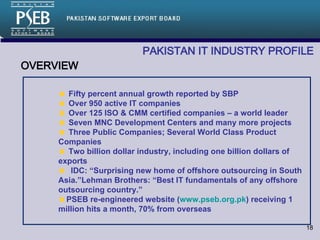 PAKISTAN IT INDUSTRY PROFILE OVERVIEW Fifty percent annual growth reported by SBP Over 950 active IT companies Over 125 ISO & CMM certified companies – a world leader Seven MNC Development Centers and many more projects Three Public Companies; Several World Class Product Companies Two billion dollar industry, including one billion dollars of exports IDC: “Surprising new home of offshore outsourcing in South Asia.”Lehman Brothers: “Best IT fundamentals of any offshore outsourcing country.” PSEB re-engineered website ( www.pseb.org.pk ) receiving 1 million hits a month, 70% from overseas 
