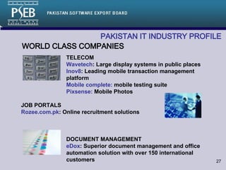 PAKISTAN IT INDUSTRY PROFILE   WORLD CLASS COMPANIES TELECOM Wavetech : Large display systems in public places Inov8 : Leading mobile transaction management  platform Mobile complete:  mobile testing suite Pixsense:  Mobile Photos JOB PORTALS Rozee.com.pk : Online recruitment solutions DOCUMENT MANAGEMENT eDox : Superior document management and office  automation solution with over 150 international  customers 