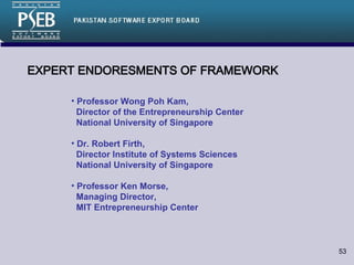EXPERT ENDORESMENTS OF FRAMEWORK Professor Wong Poh Kam,    Director of the Entrepreneurship Center   National University of Singapore Dr. Robert Firth,    Director Institute of Systems Sciences   National University of Singapore Professor Ken Morse,    Managing Director,    MIT Entrepreneurship Center 