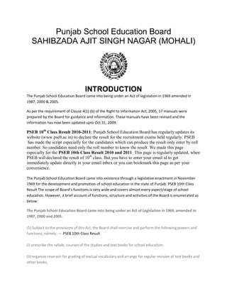 Punjab School Education Board
   SAHIBZADA AJIT SINGH NAGAR (MOHALI)




                                    INTRODUCTION
The Punjab School Education Board came into being under an Act of legislation in 1969 amended in
1987, 2000 & 2005.

As per the requirement of Clause 4(1) (b) of the Right to Information Act, 2005, 17 manuals were
prepared by the Board for guidance and information. These manuals have been revised and the
information has now been updated upto Oct 31, 2009.

PSEB 10th Class Result 2010-2011: Punjab School Education Board has regularly updates its
website (www.pseb.ac.in) to declare the result for the recruitment exams held regularly. PSEB
 has made the script especially for the candidates which can produce the result only enter by roll
number. So candidates need only the roll number to know the result. We made this page
especially for the PSEB 10th Class Result 2010 and 2011. This page is regularly updated, when
PSEB will declared the result of 10th class. But you have to enter your email id to get
immediately update directly in your email inbox or you can bookmark this page as per your
convenience.

The Punjab School Education Board came into existence through a legislative enactment in November
1969 for the development and promotion of school education in the state of Punjab. PSEB 10th Class
Result The scope of Board’s functions is very wide and covers almost every aspect/stage of school
education. However, a brief account of functions, structure and activities of the Board is enumerated as
below:

The Punjab School Education Board came into being under an Act of Legislation in 1969, amended in
1987, 2000 and 2005.

(1) Subject to the provisions of this Act, the Board shall exercise and perform the following powers and
functions, namely :— PSEB 10th Class Result

(i) prescribe the syllabi, courses of the studies and text books for school education;

(ii) organize reserach for grading of textual vocabulary and arrange for regular revision of text books and
other books;
 