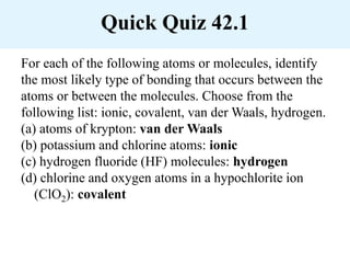 Quick Quiz 42.1
For each of the following atoms or molecules, identify
the most likely type of bonding that occurs between the
atoms or between the molecules. Choose from the
following list: ionic, covalent, van der Waals, hydrogen.
(a) atoms of krypton: van der Waals
(b) potassium and chlorine atoms: ionic
(c) hydrogen fluoride (HF) molecules: hydrogen
(d) chlorine and oxygen atoms in a hypochlorite ion
(ClO2): covalent
 