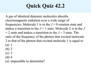 Quick Quiz 42.2
A gas of identical diatomic molecules absorbs
electromagnetic radiation over a wide range of
frequencies. Molecule 1 is in the J = 0 rotation state and
makes a transition to the J = 1 state. Molecule 2 is in the J
= 2 state and makes a transition to the J = 3 state. The
ratio of the frequency of the photon that excited molecule
2 to that of the photon that excited molecule 1 is equal to
(a) 1
(b) 2
(c) 3
(d) 4
(e) impossible to determine?
 