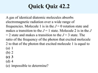 Quick Quiz 42.2
A gas of identical diatomic molecules absorbs
electromagnetic radiation over a wide range of
frequencies. Molecule 1 is in the J = 0 rotation state and
makes a transition to the J = 1 state. Molecule 2 is in the J
= 2 state and makes a transition to the J = 3 state. The
ratio of the frequency of the photon that excited molecule
2 to that of the photon that excited molecule 1 is equal to
(a) 1
(b) 2
(c) 3
(d) 4
(e) impossible to determine?
 