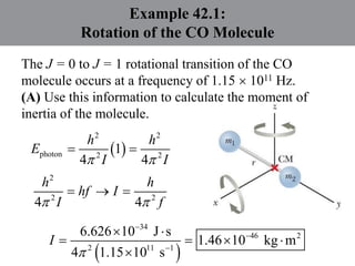 Example 42.1:
Rotation of the CO Molecule
The J = 0 to J = 1 rotational transition of the CO
molecule occurs at a frequency of 1.15  1011 Hz.
(A) Use this information to calculate the moment of
inertia of the molecule.
 
2 2
photon 2 2
1
4 4
 
 
h h
E
I I
2
2 2
4 4
 
  
h h
hf I
I f
 
34
46 2
2 11 1
6.626 10 J s
1.46 10 kg m
4 1.15 10 s
I




 
   

 