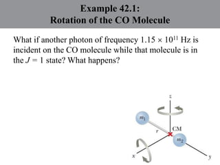 Example 42.1:
Rotation of the CO Molecule
What if another photon of frequency 1.15  1011 Hz is
incident on the CO molecule while that molecule is in
the J = 1 state? What happens?
 