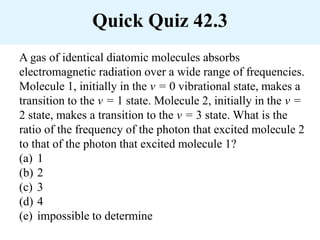 Quick Quiz 42.3
A gas of identical diatomic molecules absorbs
electromagnetic radiation over a wide range of frequencies.
Molecule 1, initially in the v = 0 vibrational state, makes a
transition to the v = 1 state. Molecule 2, initially in the v =
2 state, makes a transition to the v = 3 state. What is the
ratio of the frequency of the photon that excited molecule 2
to that of the photon that excited molecule 1?
(a) 1
(b) 2
(c) 3
(d) 4
(e) impossible to determine
 