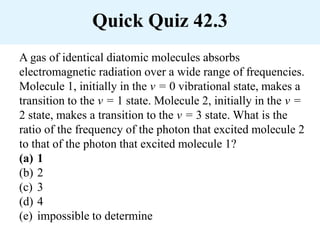 Quick Quiz 42.3
A gas of identical diatomic molecules absorbs
electromagnetic radiation over a wide range of frequencies.
Molecule 1, initially in the v = 0 vibrational state, makes a
transition to the v = 1 state. Molecule 2, initially in the v =
2 state, makes a transition to the v = 3 state. What is the
ratio of the frequency of the photon that excited molecule 2
to that of the photon that excited molecule 1?
(a) 1
(b) 2
(c) 3
(d) 4
(e) impossible to determine
 