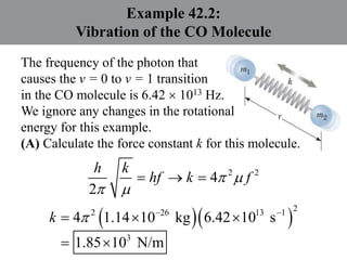 Example 42.2:
Vibration of the CO Molecule
The frequency of the photon that
causes the v = 0 to v = 1 transition
in the CO molecule is 6.42  1013 Hz.
We ignore any changes in the rotational
energy for this example.
(A) Calculate the force constant k for this molecule.
2 2
4
2
 
 
  
h k
hf k f
  
2
2 26 13 1
3
4 1.14 10 kg 6.42 10 s
1.85 10 N/m
  
  
 
k
 