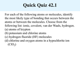 Quick Quiz 42.1
For each of the following atoms or molecules, identify
the most likely type of bonding that occurs between the
atoms or between the molecules. Choose from the
following list: ionic, covalent, van der Waals, hydrogen.
(a) atoms of krypton
(b) potassium and chlorine atoms
(c) hydrogen fluoride (HF) molecules
(d) chlorine and oxygen atoms in a hypochlorite ion
(ClO2)
 