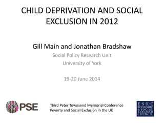 CHILD DEPRIVATION AND SOCIAL
EXCLUSION IN 2012
Gill Main and Jonathan Bradshaw
Social Policy Research Unit
University of York
19-20 June 2014
Third Peter Townsend Memorial Conference
Poverty and Social Exclusion in the UK
 