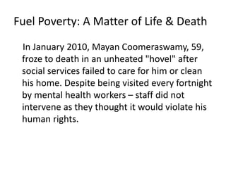 Fuel Poverty: A Matter of Life & Death
In January 2010, Mayan Coomeraswamy, 59,
froze to death in an unheated "hovel" after
social services failed to care for him or clean
his home. Despite being visited every fortnight
by mental health workers – staff did not
intervene as they thought it would violate his
human rights.
 