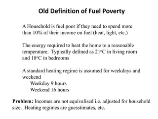 A Household is fuel poor if they need to spend more
than 10% of their income on fuel (heat, light, etc.)
The energy required to heat the home to a reasonable
temperature. Typically defined as 21oC in living room
and 18oC in bedrooms
A standard heating regime is assumed for weekdays and
weekend
Weekday 9 hours
Weekend 16 hours
Old Definition of Fuel Poverty
Problem: Incomes are not equivalised i.e. adjusted for household
size. Heating regimes are guesstimates, etc.
 