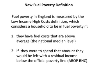 New Fuel Poverty Definition
Fuel poverty in England is measured by the
Low Income High Costs definition, which
considers a household to be in fuel poverty if:
1. they have fuel costs that are above
average (the national median level)
2. If they were to spend that amount they
would be left with a residual income
below the official poverty line (AROP BHC)
 