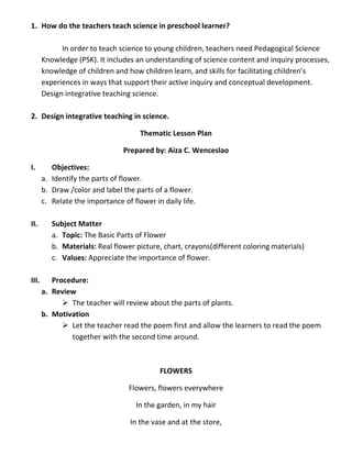 1. How do the teachers teach science in preschool learner?
In order to teach science to young children, teachers need Pedagogical Science
Knowledge (PSK). It includes an understanding of science content and inquiry processes,
knowledge of children and how children learn, and skills for facilitating children’s
experiences in ways that support their active inquiry and conceptual development.
Design integrative teaching science.
2. Design integrative teaching in science.
Thematic Lesson Plan
Prepared by: Aiza C. Wenceslao
I. Objectives:
a. Identify the parts of flower.
b. Draw /color and label the parts of a flower.
c. Relate the importance of flower in daily life.
II. Subject Matter
a. Topic: The Basic Parts of Flower
b. Materials: Real flower picture, chart, crayons(different coloring materials)
c. Values: Appreciate the importance of flower.
III. Procedure:
a. Review
 The teacher will review about the parts of plants.
b. Motivation
 Let the teacher read the poem first and allow the learners to read the poem
together with the second time around.
FLOWERS
Flowers, flowers everywhere
In the garden, in my hair
In the vase and at the store,
 