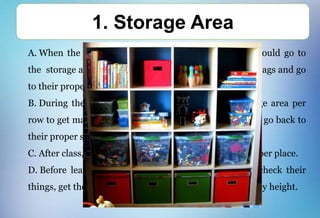 A. When the students enter the classroom, students should go to
the storage area, get their necessary things, place their bags and go
to their proper seats.
B. During their class, the students will go to the storage area per
row to get materials (books, scissors, colors, blocks) and go back to
their proper seats.
C. After class, all materials should be returned on its proper place.
D. Before leaving the classroom, the students should check their
things, get their bags on the storage area and fall in line by height.
1. Storage Area
 