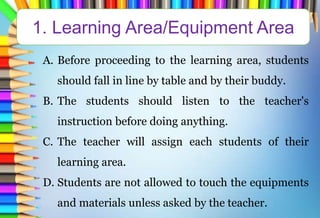 A. Before proceeding to the learning area, students
should fall in line by table and by their buddy.
B. The students should listen to the teacher's
instruction before doing anything.
C. The teacher will assign each students of their
learning area.
D. Students are not allowed to touch the equipments
and materials unless asked by the teacher.
1. Learning Area/Equipment Area
 