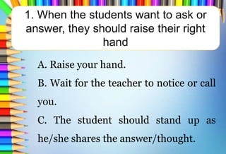 1. When the students want to ask or
answer, they should raise their right
hand
A. Raise your hand.
B. Wait for the teacher to notice or call
you.
C. The student should stand up as
he/she shares the answer/thought.
 