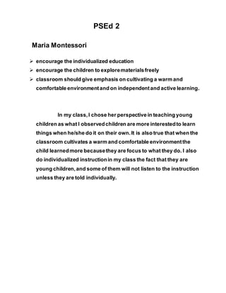 PSEd 2
Maria Montessori
 encourage the individualized education
 encourage the children to explorematerialsfreely
 classroom should give emphasis on cultivating a warm and
comfortable environmentand on independentand active learning.
In my class,I chose her perspective in teaching young
children as what I observedchildren are more interestedto learn
things when he/she do it on their own.It is also true that when the
classroom cultivates a warm and comfortable environmentthe
child learnedmore becausethey are focus to what they do. I also
do individualized instructionin my class the fact that they are
young children,and some of them will not listen to the instruction
unless they are told individually.
 