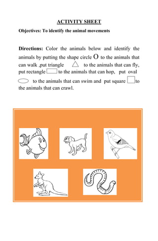 ACTIVITY SHEET
Objectives: To identify the animal movements
Directions: Color the animals below and identify the
animals by putting the shape circle O to the animals that
can walk ,put triangle to the animals that can fly,
put rectangle to the animals that can hop, put oval
to the animals that can swim and put square to
the animals that can crawl.
 