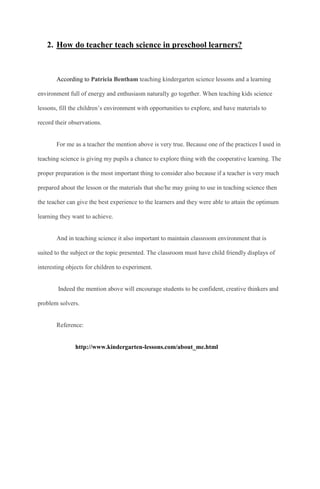 2. How do teacher teach science in preschool learners?
According to Patricia Bentham teaching kindergarten science lessons and a learning
environment full of energy and enthusiasm naturally go together. When teaching kids science
lessons, fill the children’s environment with opportunities to explore, and have materials to
record their observations.
For me as a teacher the mention above is very true. Because one of the practices I used in
teaching science is giving my pupils a chance to explore thing with the cooperative learning. The
proper preparation is the most important thing to consider also because if a teacher is very much
prepared about the lesson or the materials that she/he may going to use in teaching science then
the teacher can give the best experience to the learners and they were able to attain the optimum
learning they want to achieve.
And in teaching science it also important to maintain classroom environment that is
suited to the subject or the topic presented. The classroom must have child friendly displays of
interesting objects for children to experiment.
Indeed the mention above will encourage students to be confident, creative thinkers and
problem solvers.
Reference:
http://www.kindergarten-lessons.com/about_me.html
 