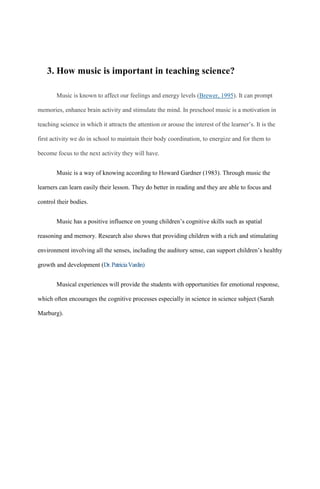 3. How music is important in teaching science?
Music is known to affect our feelings and energy levels (Brewer, 1995). It can prompt
memories, enhance brain activity and stimulate the mind. In preschool music is a motivation in
teaching science in which it attracts the attention or arouse the interest of the learner’s. It is the
first activity we do in school to maintain their body coordination, to energize and for them to
become focus to the next activity they will have.
Music is a way of knowing according to Howard Gardner (1983). Through music the
learners can learn easily their lesson. They do better in reading and they are able to focus and
control their bodies.
Music has a positive influence on young children’s cognitive skills such as spatial
reasoning and memory. Research also shows that providing children with a rich and stimulating
environment involving all the senses, including the auditory sense, can support children’s healthy
growth and development (Dr.PatriciaVardin)
Musical experiences will provide the students with opportunities for emotional response,
which often encourages the cognitive processes especially in science in science subject (Sarah
Marburg).
 